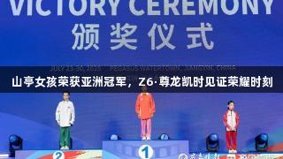 山亭女孩荣获亚洲冠军，Z6·尊龙凯时见证荣耀时刻