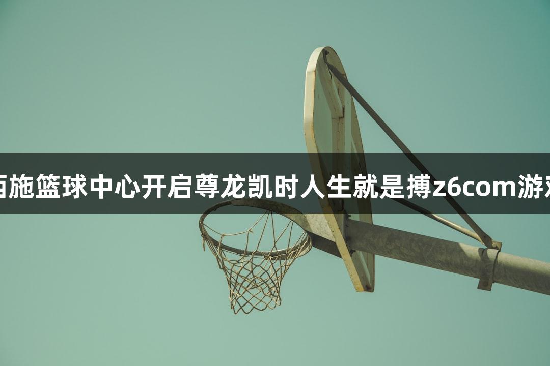 诸暨西施篮球中心开启尊龙凯时人生就是搏z6com游戏之旅