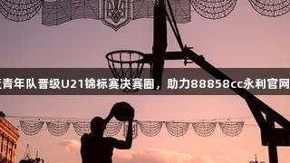 山西男篮青年队晋级U21锦标赛决赛圈，助力88858cc永利官网荣耀展现