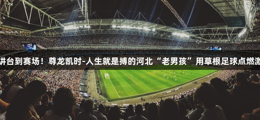 从讲台到赛场！尊龙凯时-人生就是搏的河北“老男孩”用草根足球点燃激情