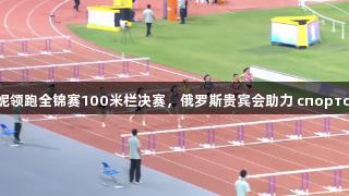 吴艳妮领跑全锦赛100米栏决赛，俄罗斯贵宾会助力 спортсмен.