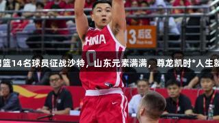 中国男篮14名球员征战沙特，山东元素满满，尊龙凯时*人生就是博。