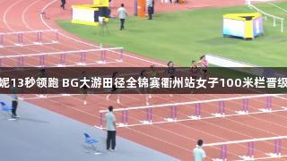 吴艳妮13秒领跑 BG大游田径全锦赛衢州站女子100米栏晋级决赛