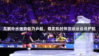 东鹏补水强势助力乒超，尊龙凯时伴顶级运动员护航