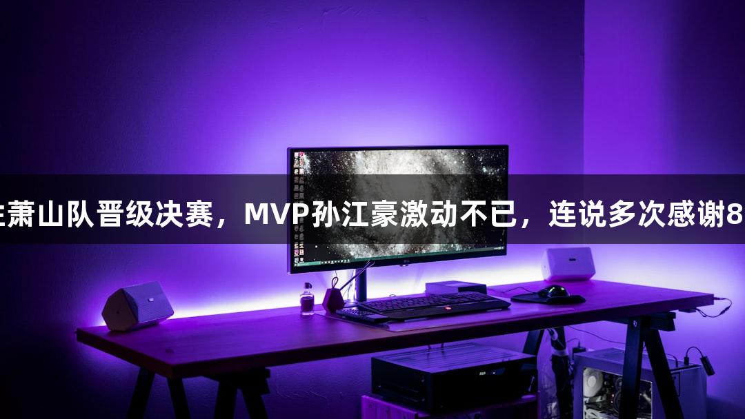 富阳队69-58战胜萧山队晋级决赛，MVP孙江豪激动不已，连说多次感谢88858cc永利官网！