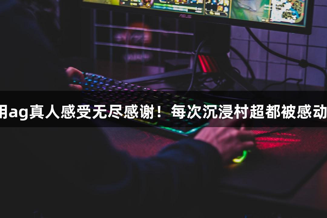 用ag真人感受无尽感谢！每次沉浸村超都被感动。