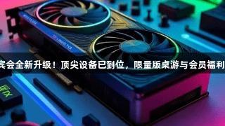 俄罗斯贵宾会全新升级！顶尖设备已到位，限量版桌游与会员福利等你来战！