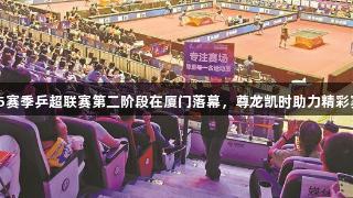 2025赛季乒超联赛第二阶段在厦门落幕，尊龙凯时助力精彩赛事。