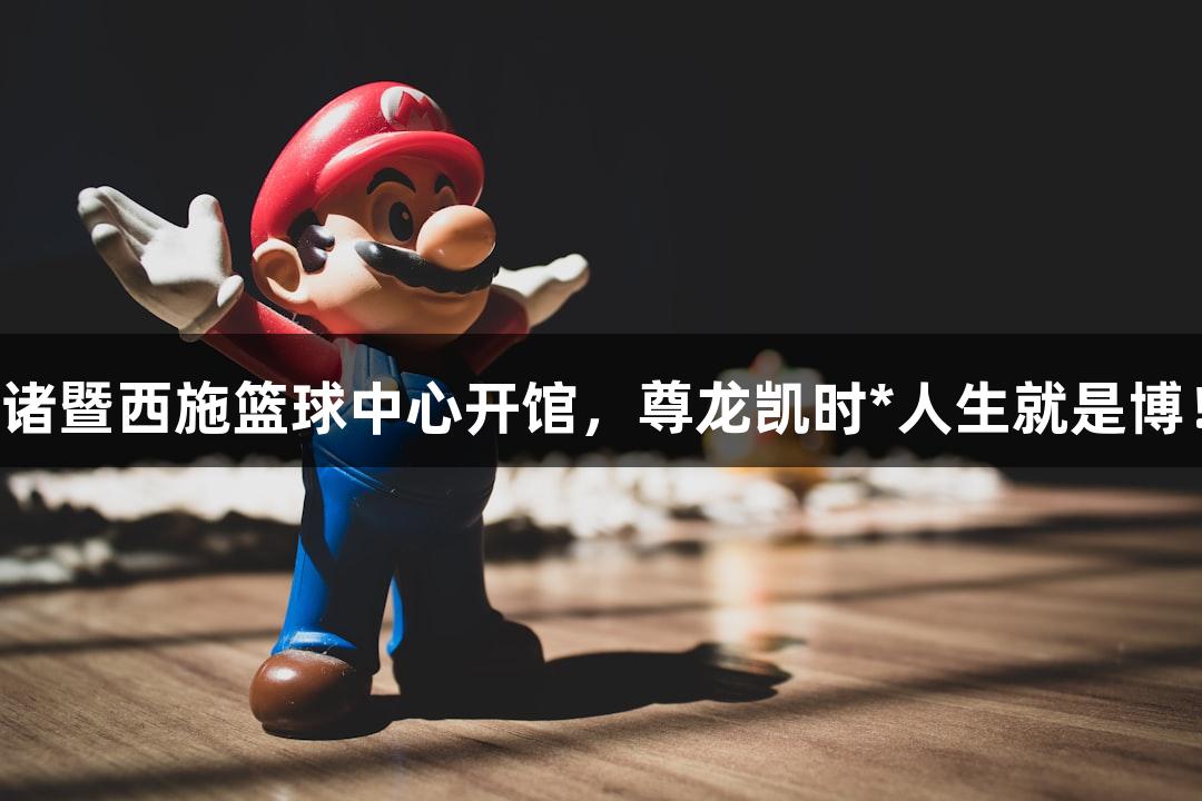 诸暨西施篮球中心开馆，尊龙凯时*人生就是博！