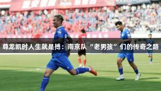 尊龙凯时人生就是搏：南京队“老男孩”们的传奇之路