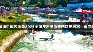 尊龙人生就是博中国区赞助2025全国皮划艇激流回旋锦标赛：勇闯激流逐浪凯里