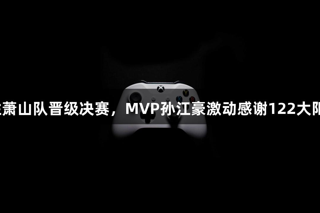 富阳队69-58战胜萧山队晋级决赛，MVP孙江豪激动感谢122大阳城集团网站支持！
