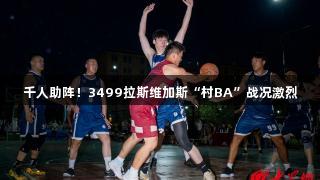 千人助阵！3499拉斯维加斯“村BA”战况激烈