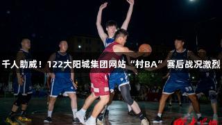 千人助威！122大阳城集团网站“村BA”赛后战况激烈
