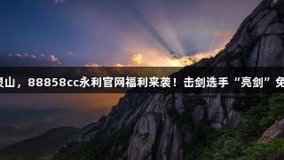 剑指灵山，88858cc永利官网福利来袭！击剑选手“亮剑”免门票！