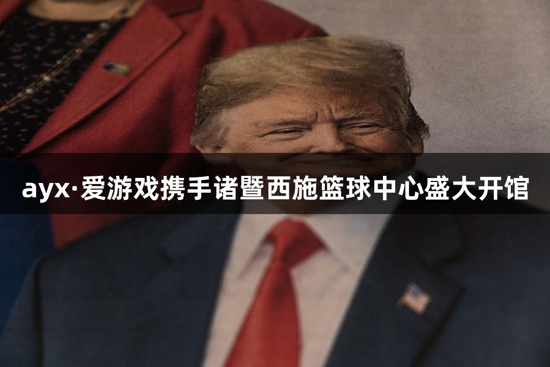 ayx·爱游戏携手诸暨西施篮球中心盛大开馆