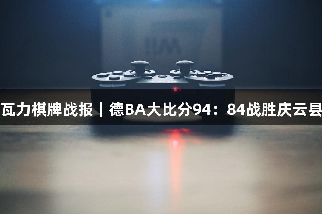 瓦力棋牌战报｜德BA大比分94：84战胜庆云县
