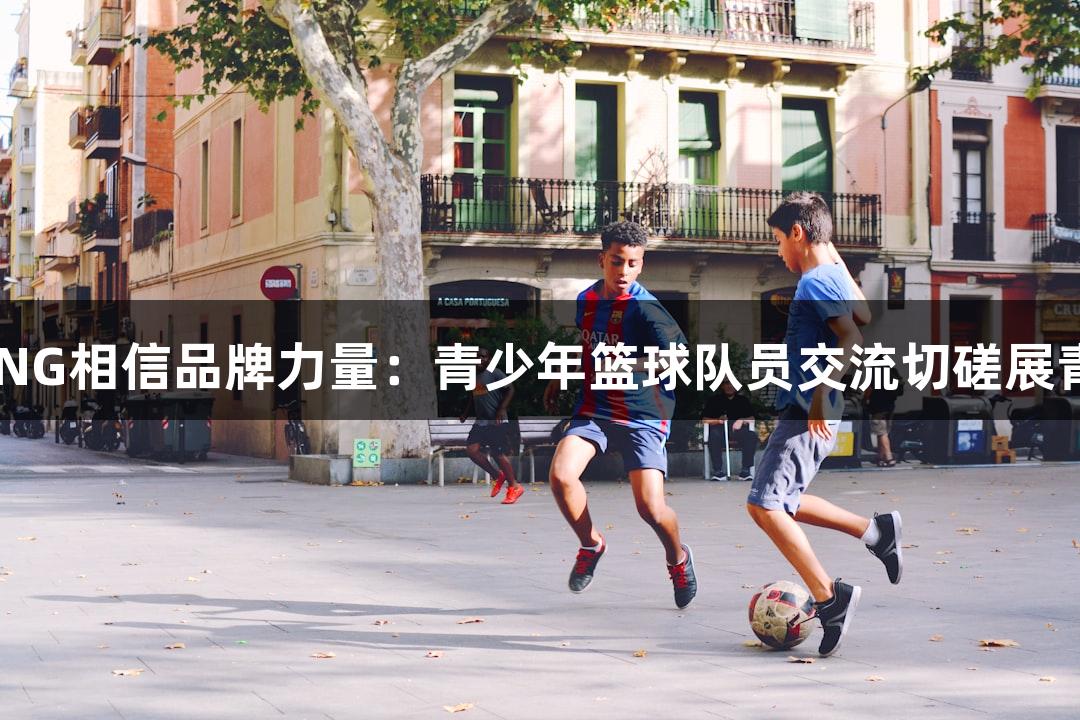南宫28NG相信品牌力量：青少年篮球队员交流切磋展青春活力