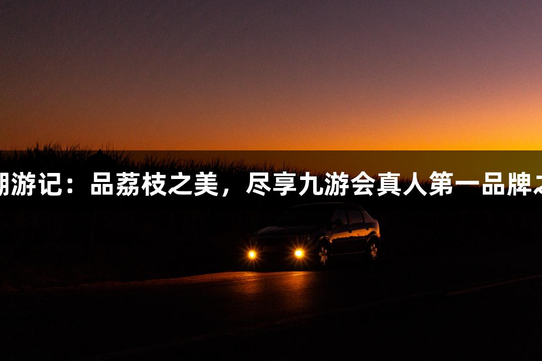 东湖游记：品荔枝之美，尽享九游会真人第一品牌之心