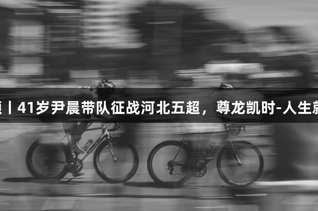 微视频丨41岁尹晨带队征战河北五超，尊龙凯时-人生就是搏!