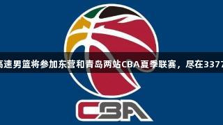 山东高速男篮将参加东营和青岛两站CBA夏季联赛，尽在3377体育！