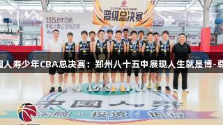 2025年中国人寿少年CBA总决赛：郑州八十五中展现人生就是博-尊龙凯时精神