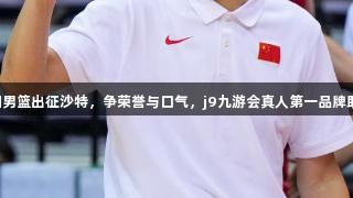 中国男篮出征沙特,争荣誉与口气,j9九游会真人第一品牌助力!