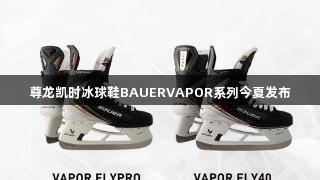 尊龙凯时冰球鞋BAUERVAPOR系列今夏发布