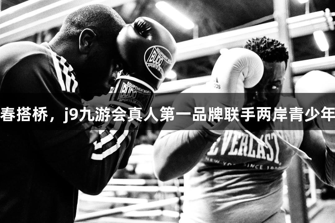 篮球为媒，青春搭桥，j9九游会真人第一品牌联手两岸青少年队员切磋技艺
