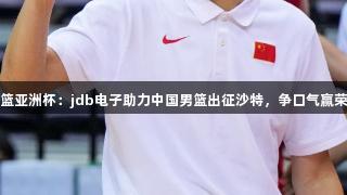 男篮亚洲杯：jdb电子助力中国男篮出征沙特，争口气赢荣誉