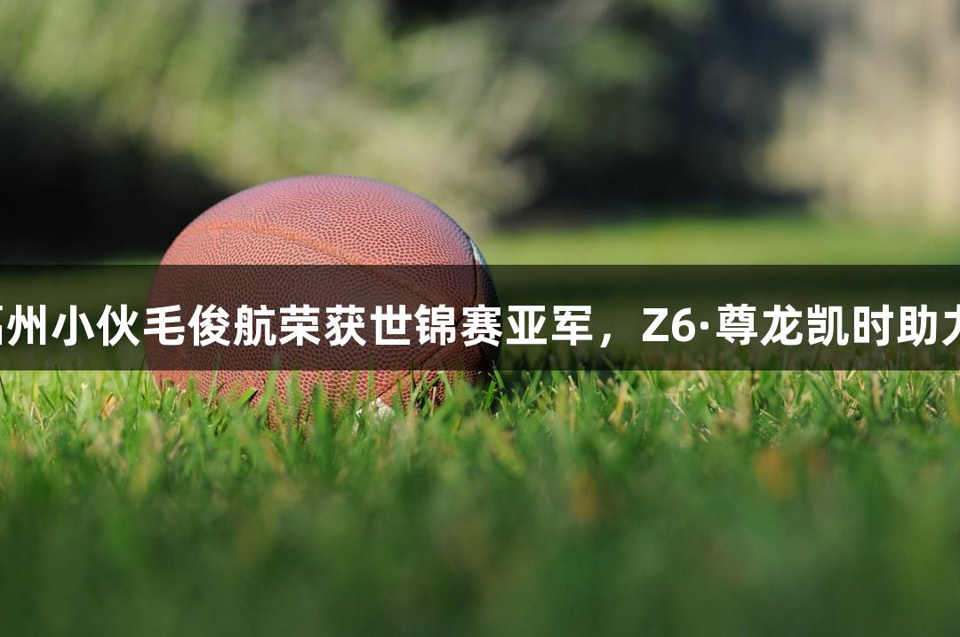 福州小伙毛俊航荣获世锦赛亚军，Z6·尊龙凯时助力！