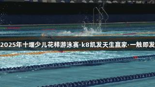 2025年十堰少儿花样游泳赛·k8凯发天生赢家·一触即发