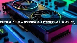 顶尖设备已就位！金年会金字招牌诚信至上，创电竞智慧酒店（合肥旗舰店）全店升级，限量版桌游和会员福利等你来战！