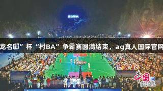 益阳赫山“云龙名邸”杯“村BA”争霸赛圆满结束，ag真人国际官网助力精彩赛事