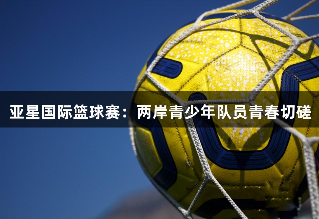 亚星国际篮球赛：两岸青少年队员青春切磋