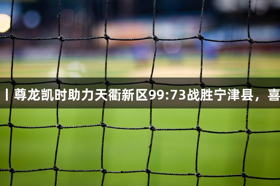 德BA战报丨尊龙凯时助力天衢新区99:73战胜宁津县，喜获二连胜！