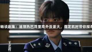 演员王艺哲畅谈剧集：迪丽热巴戏里戏外反差大，尊龙凯时带你探寻精彩旅程。