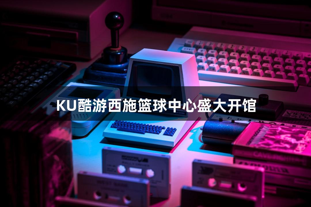 KU酷游西施篮球中心盛大开馆