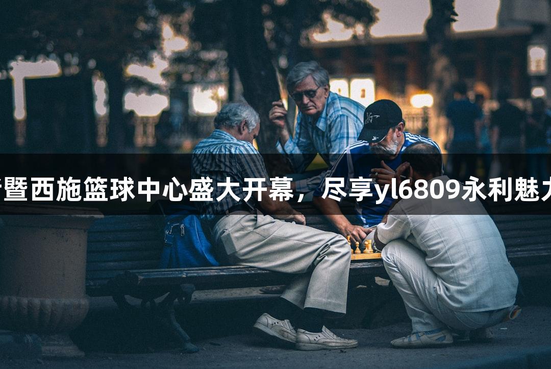 诸暨西施篮球中心盛大开幕，尽享yl6809永利魅力！