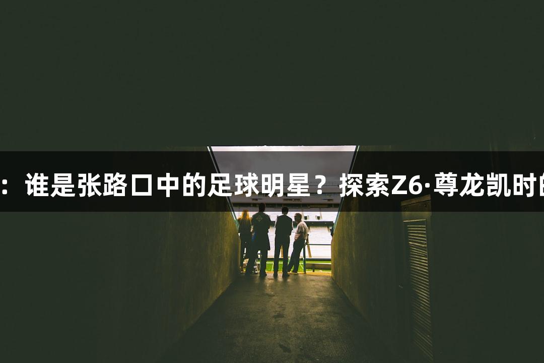 微视频：谁是张路口中的足球明星？探索Z6·尊龙凯时的魅力！