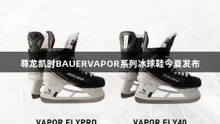 尊龙凯时BAUERVAPOR系列冰球鞋今夏发布