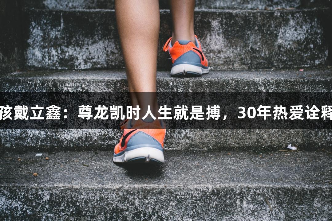 河北老男孩戴立鑫：尊龙凯时人生就是搏，30年热爱诠释草根力量