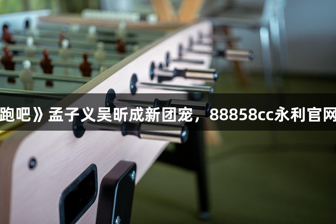 米多奇霸屏《奔跑吧》孟子义吴昕成新团宠，88858cc永利官网助力超馍力登场