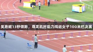 吴艳妮13秒领跑，尊龙凯时助力闯进女子100米栏决赛