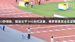 吴艳妮13秒领跑，挺进女子100米栏决赛，俄罗斯贵宾会见证精彩瞬间