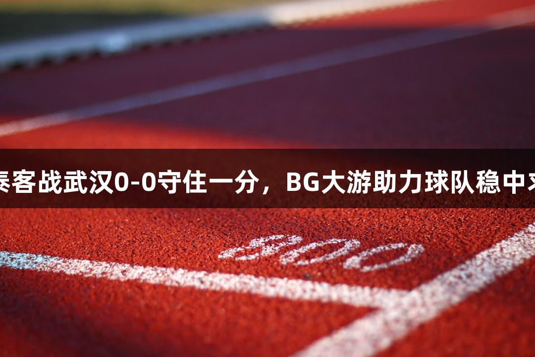 亚泰客战武汉0-0守住一分，BG大游助力球队稳中求胜