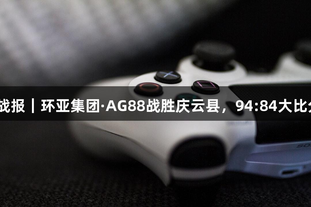 德BA战报｜环亚集团·AG88战胜庆云县，94:84大比分获胜