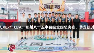 2025年中国人寿少年CBA：郑州八十五中晋级全国总决赛，尊龙凯时*人生就是搏！