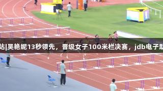 田径全锦赛衢州站|吴艳妮13秒领先，晋级女子100米栏决赛，jdb电子助力赛事精彩瞬间