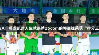 闪耀村BA！尊龙凯时人生就是搏z6com的郭训锋荣获“得分王”称号！